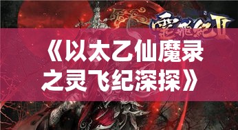 《以太乙仙魔录之灵飞纪深探》: 揭秘主角追寻真理之旅，仙魔两界的决战如何改写命运？